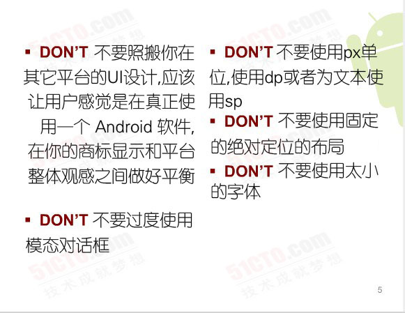 Don't:不要照搬你在其它平台的UI設計，應該讓用戶感覺是在真正使用一個 Android 軟件，在你的商標顯示和平台整體觀感之間做好平衡、不要過度使用模態對話框、不要使用固定的絕對定位的布局、不要使用px單位，使用dp或者為文本使用sp、不要使用太小的字體