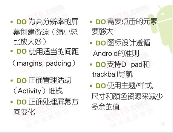 Do:為高分辨率的屏幕創建資源（縮小總比放大好）、需要點擊的元素要夠大、圖標設計遵循 Android 的准則、使用適當的間距（margins, padding）、支持D-pad和trackball導航、正確管理活動（activity）堆棧、正確處理屏幕方向變化、使用主題/樣式，尺寸和顏色資源來減少多余的值、